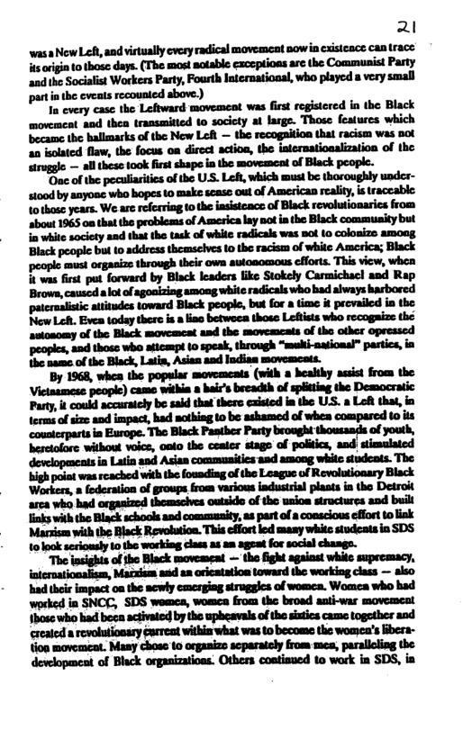 21 wasa NewLet, and virtually cvery radical movemeat now in cisteace can trace s oviia o those days. (The most sotable exceptioas arc the Communist Pasty ‘andthe Socialist Workers Party, Fourth latermatioaal, who played a very small partinthe cveats recounted above.) o every case the Leftward movement was fist registered in tho Black movement and then transmitted to socicty at large. Those featurcs which ‘became the hallmarks of the New Lo — the recogaition that racism was not 2 bolated flaw, the focus oa direct actioa, the inernatiealization of the 2 all these took first shape ia the movement of Black peopl. "Oac of the peculiaities of the USS. Left, which must be thoroughly under- ct0od by anyoac who hopes to make scase out of American reality, i traccable: 1o1hose years. We are refcrring to the insistcacs of Black revolutionarics from about 1965 0a that the problems of America lay not ia the Black commusity but i-flswdly-‘dl-lhl-k‘fllnflfl—-flmnhflnm Black people but 10 address themselves 10 the racism of white America; Black peopie must orgasizs through their owa auioaomous cfforts. This view, whea 1 was first put forward by Biack leaders like Stokely Carmichac! and Rap m”ahdfimmflhflumw Mmmumuh.miwhm hl&h—ufl.l&-i-l—h—“lflhfl*mu l‘_"dlfi-lfidfl_l‘lfi-u—lnflhfl.w "aad those who aticmpt 10 speak, through “meki-nuioasl” partics, in the nasme of e Black, Latis, Asian and Indisn movemcats. By 1968, whes the popular movemcats (with a healthy assist from the Victasmese people) came withia a bair’s breadth of spiting the Democratic Party, it could accurately be said that there caisted i the USS. a Lot that, in terms of sz and impact, had mothing to be ashamed of whea comparcd o its cousierpasts in Europe. The Black Pastber Pasty brought thousasds of youth, besetolore withou voice, oato the ceater stags of politics, and| stimalated in Latin and Asian commusitics and among whic studcats. The bigh poiad was reached withthe fouading of the League of Revolutionary Black Workers, » federation of groups from various industral plasts in tho Detroit arca who had orgasized themschves outsido of the usios structures and built Jinks with the Black schools and community,as part ofa conseious effort to ink Massism with the Black Revolution. This effor led masy white studeats in SDS 10look seriously 1o the workiag clas as 2m ageat for social chasgs. The insights of the Black movemeat — the fight against whitc suprcmacy, intemationalism, Maczism asd an oricatation toward the working class — slso had their impact 0a the ncwly emcrgiag stroggics of womea. Womea who had worked in SNCC, SDS womca, womea from the broad asti-war movement fbosc who had beea activated by the upbeavals o the sistics came together and ccateda revoluionary arreat witin what was 1o become the womca’s ibera- tion movemeat. Masy choss 10 organizs scparately from mes, parallling the devclopmest of Black orpasizatioes. Others contisued 10 work in SDS, ia
